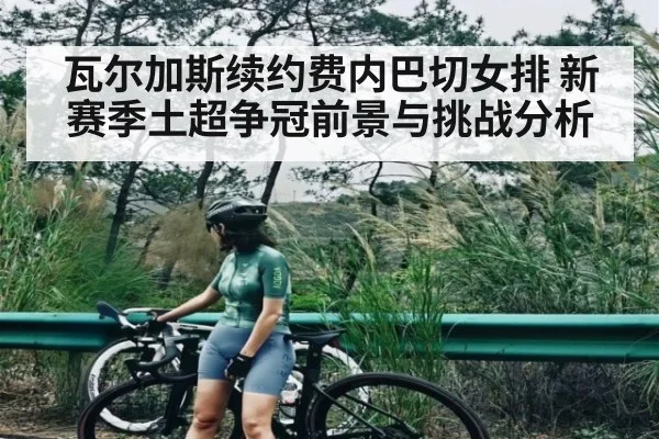 瓦尔加斯续约费内巴切女排 新赛季土超争冠前景与挑战分析