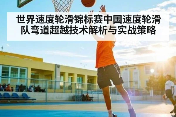 世界速度轮滑锦标赛中国速度轮滑队弯道超越技术解析与实战策略