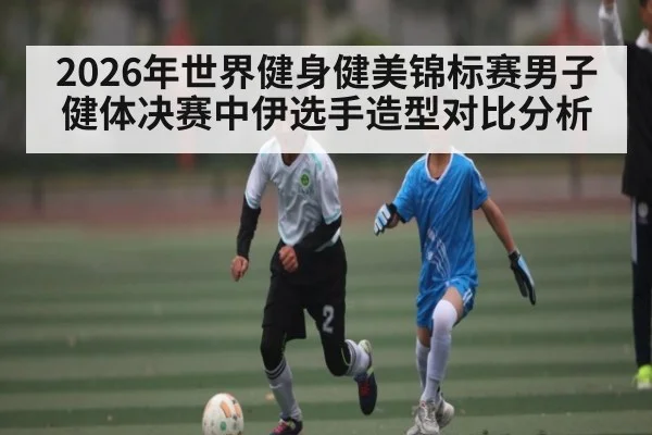 2026年世界健身健美锦标赛男子健体决赛中伊选手造型对比分析